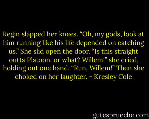 Regin slapped her knees. “Oh, my gods, look at him running like his life depended on catching us.” She slid open the door. “Is this straight outta Platoon, or what? Willem!” she cried, holding out one hand. “Run, Willem!” Then she choked on her laughter. - Kresley Cole