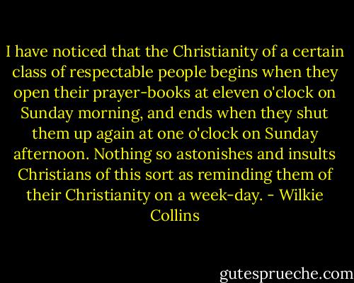 I have noticed that the Christianity of a certain class of respectable people begins when they open their prayer-books at eleven o'clock on Sunday morning, and ends when they shut them up again at one o'clock on Sunday afternoon. Nothing so astonishes and insults Christians of this sort as reminding them of their Christianity on a week-day. - Wilkie Collins