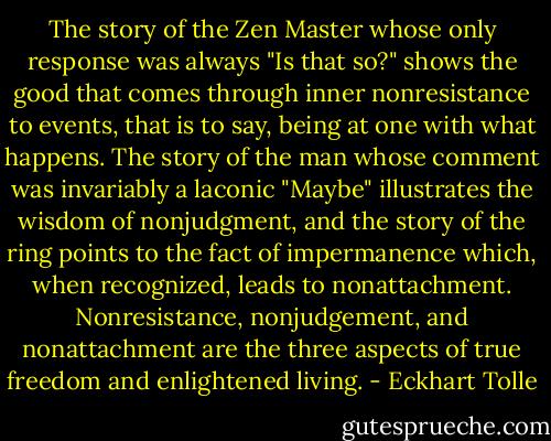 The story of the Zen Master whose only response was always "Is that so?" shows the good that comes through inner nonresistance to events, that is to say, being at one with what happens. The story of the man whose comment was invariably a laconic "Maybe" illustrates the wisdom of nonjudgment, and the story of the ring points to the fact of impermanence which, when recognized, leads to nonattachment. Nonresistance, nonjudgement, and nonattachment are the three aspects of true freedom and enlightened living. - Eckhart Tolle