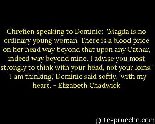 Chretien speaking to Dominic:<br /><br />'Magda is no ordinary young woman. There is a blood price on her head way beyond that upon any Cathar, indeed way beyond mine. I advise you most strongly to think with your head, not your loins.'<br /> 'I am thinking,' Dominic said softly, 'with my heart. - Elizabeth Chadwick