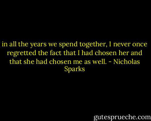 in all the years we spend together, I never once regretted the fact that I had chosen her and that she had chosen me as well. - Nicholas Sparks