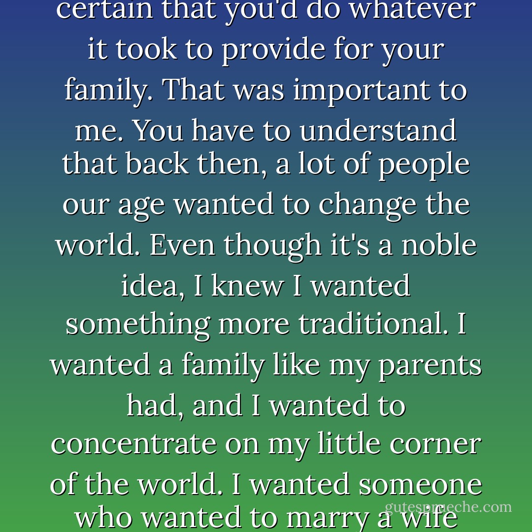 but it wasn't just about my feelings. The more I got to know you, the more I was certain that you'd do whatever it took to provide for your family. That was important to me. You have to understand that back then, a lot of people our age wanted to change the world. Even though it's a noble idea, I knew I wanted something more traditional. I wanted a family like my parents had, and I wanted to concentrate on my little corner of the world. I wanted someone who wanted to marry a wife and a mother, and someone who would respect my choice. - Nicholas Sparks