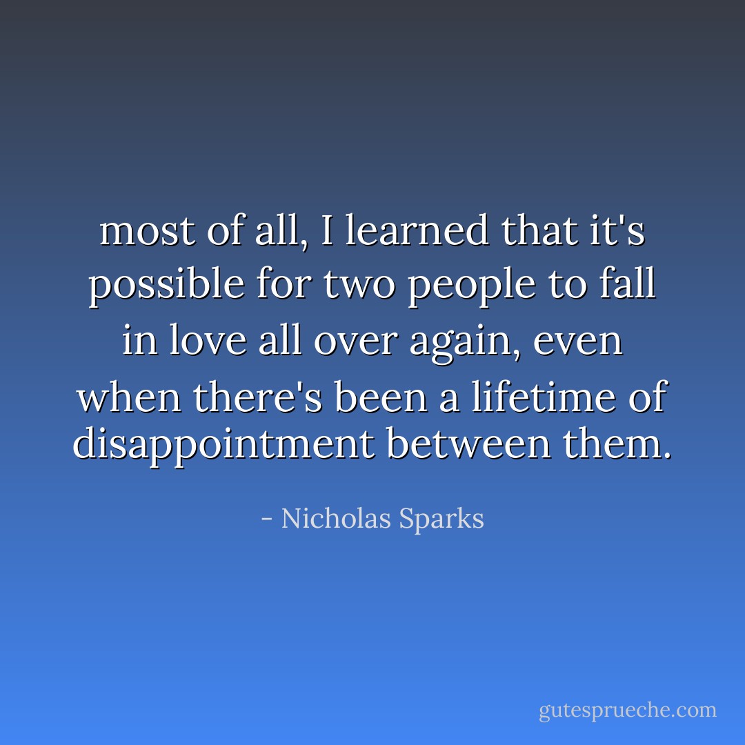 most of all, I learned that it's possible for two people to fall in love all over again, even when there's been a lifetime of disappointment between them. - Nicholas Sparks