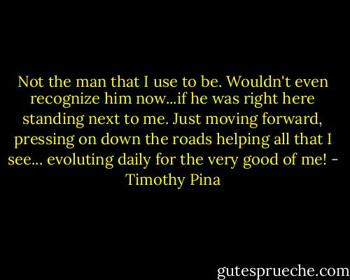 Not the man that I use to be. Wouldn't even recognize him now...if he was right here standing next to me. Just moving forward, pressing on down the roads helping all that I see... evoluting daily for the very good of me! - Timothy Pina
