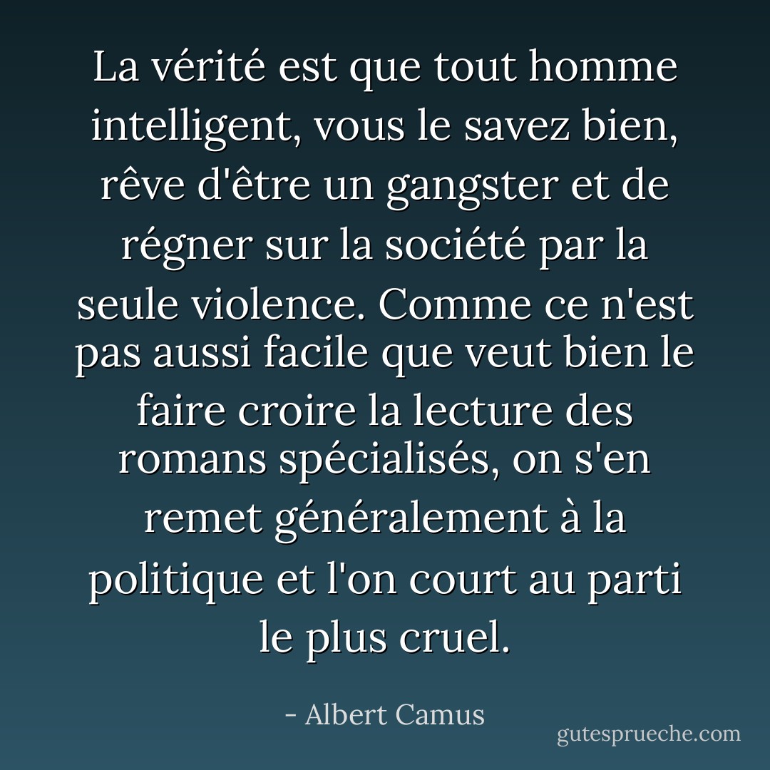 La vérité est que tout homme intelligent, vous le savez bien, rêve d'être un gangster et de régner sur la société par la seule violence. Comme ce n'est pas aussi facile que veut bien le faire croire la lecture des romans spécialisés, on s'en remet généralement à la politique et l'on court au parti le plus cruel. - Albert Camus