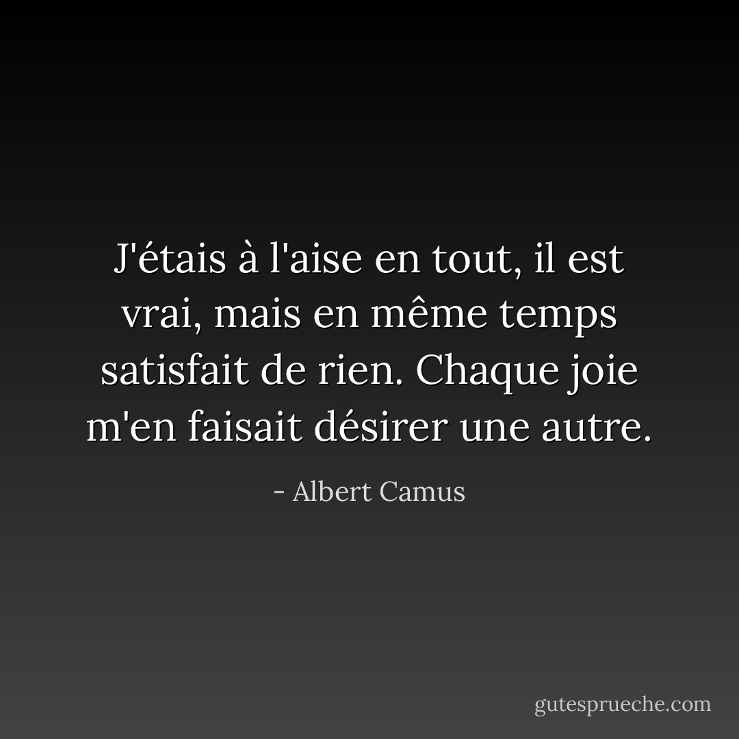J'étais à l'aise en tout, il est vrai, mais en même temps satisfait de rien. Chaque joie m'en faisait désirer une autre. - Albert Camus