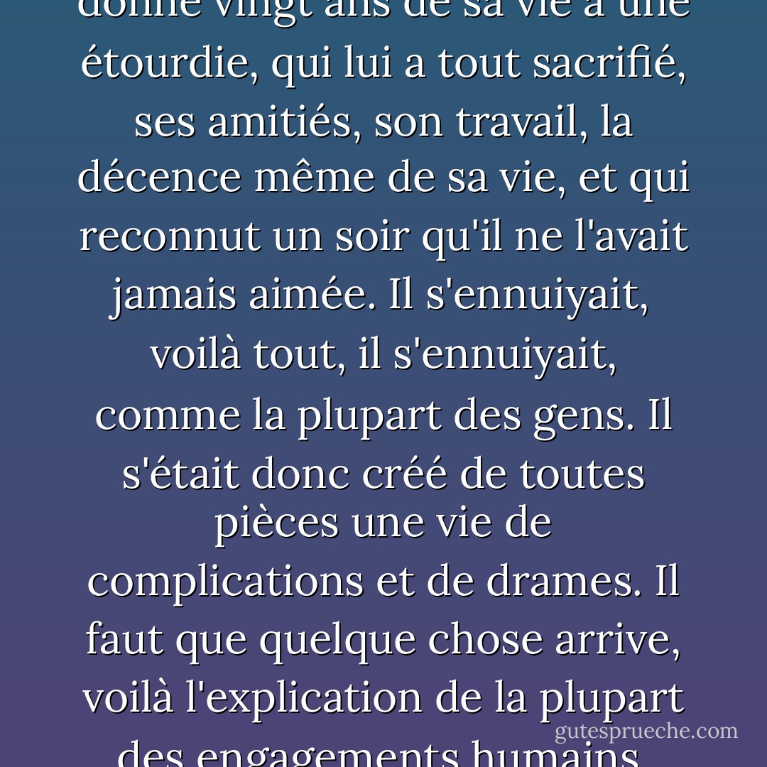 J'ai connu un homme qui a donné vingt ans de sa vie à une étourdie, qui lui a tout sacrifié, ses amitiés, son travail, la décence même de sa vie, et qui reconnut un soir qu'il ne l'avait jamais aimée. Il s'ennuiyait, voilà tout, il s'ennuiyait, comme la plupart des gens. Il s'était donc créé de toutes pièces une vie de complications et de drames. Il faut que quelque chose arrive, voilà l'explication de la plupart des engagements humains. - Albert Camus