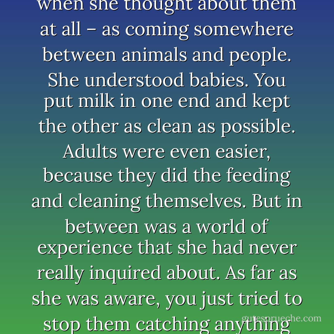 Granny bit her lip. She was never quite certain about children, thinking of them - when she thought about them at all – as coming somewhere between animals and people. She understood babies. You put milk in one end and kept the other as clean as possible. Adults were even easier, because they did the feeding and cleaning themselves. But in between was a world of experience that she had never really inquired about. As far as she was aware, you just tried to stop them catching anything fatal and hoped that it would all turn out all right. - Terry Pratchett