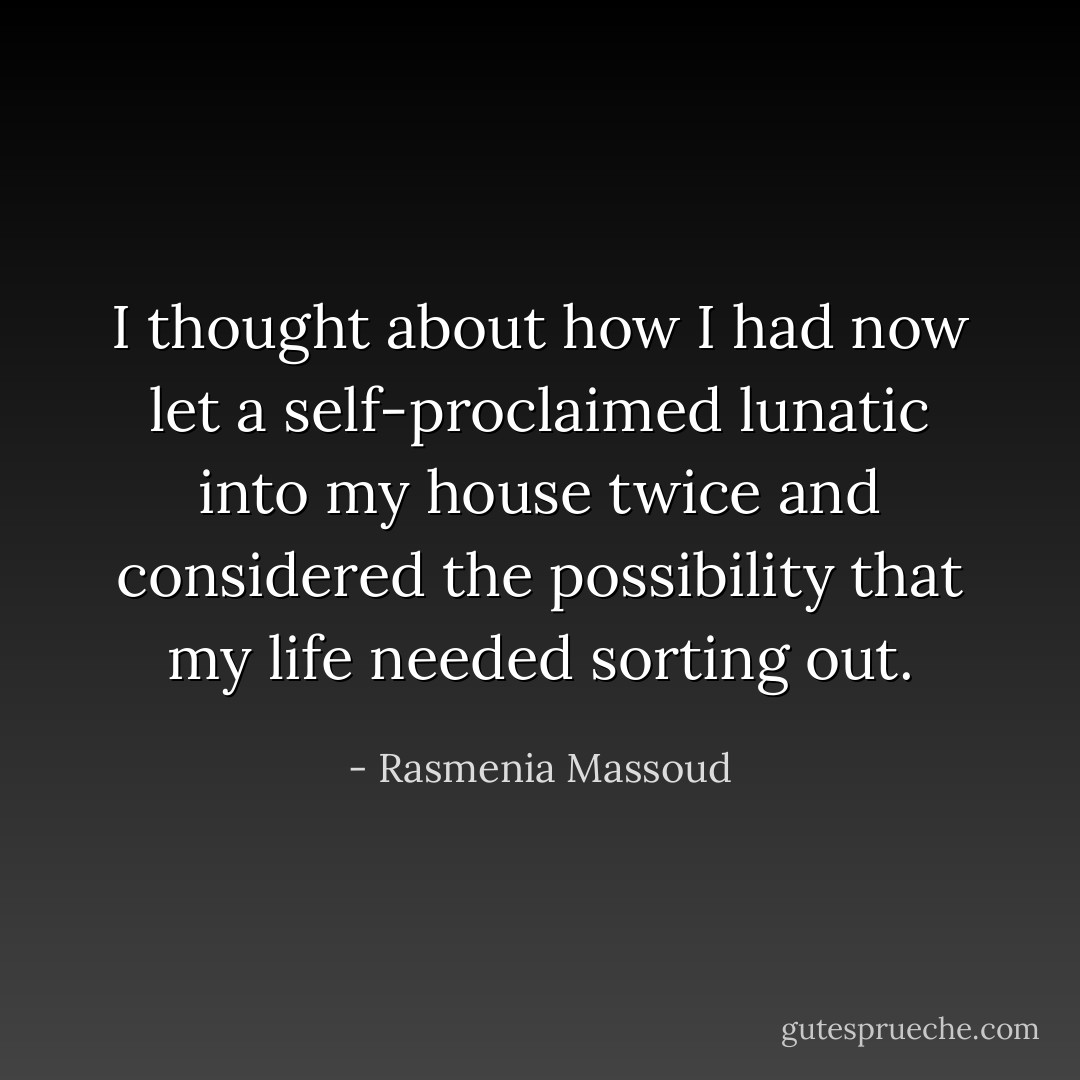 I thought about how I had now let a self-proclaimed lunatic into my house twice and considered the possibility that my life needed sorting out. - Rasmenia Massoud