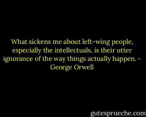 What sickens me about left-wing people, especially the intellectuals, is their utter ignorance of the way things actually happen. - George Orwell