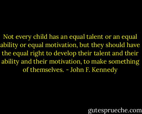 Not every child has an equal talent or an equal ability or equal motivation, but they should have the equal right to develop their talent and their ability and their motivation, to make something of themselves. - John F. Kennedy