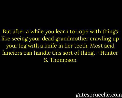 But after a while you learn to cope with things like seeing your dead grandmother crawling up your leg with a knife in her teeth. Most acid fanciers can handle this sort of thing. - Hunter S. Thompson
