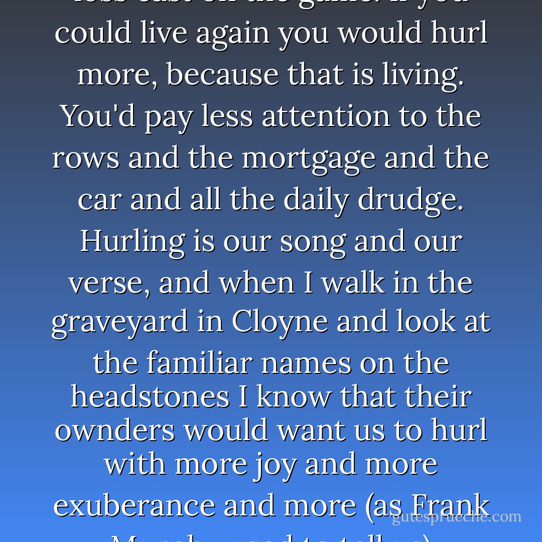 I believe hurling is the best of us, one of the greatest and most beautiful expressions of what we can be. For me that is the perspective that death and loss cast on the game. If you could live again you would hurl more, because that is living. You'd pay less attention to the rows and the mortgage and the car and all the daily drudge. Hurling is our song and our verse, and when I walk in the graveyard in Cloyne and look at the familiar names on the headstones I know that their ownders would want us to hurl with more joy and more exuberance and more (as Frank Murphy used to tell us) abandon than before, because life is shorter than the second half of a tournament game that starts at dusk. - Dónal Óg Cusack