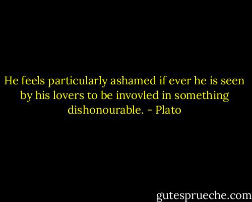 He feels particularly ashamed if ever he is seen by his lovers to be invovled in something dishonourable. - Plato