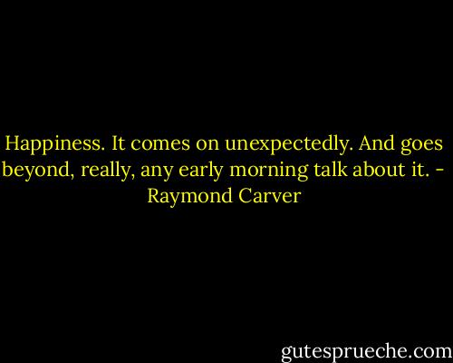 Happiness. It comes on<br />unexpectedly. And goes beyond, really,<br />any early morning talk about it. - Raymond Carver