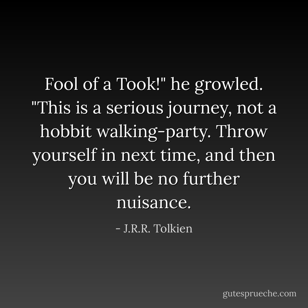 Fool of a Took!" he growled. "This is a serious journey, not a hobbit walking-party. Throw yourself in next time, and then you will be no further nuisance. - J.R.R. Tolkien