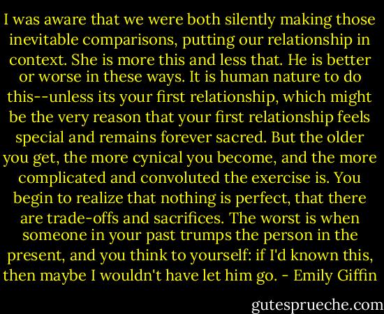 I was aware that we were both silently making those inevitable comparisons, putting our relationship in context. She is more this and less that. He is better or worse in these ways. It is human nature to do this--unless its your first relationship, which might be the very reason that your first relationship feels special and remains forever sacred. But the older you get, the more cynical you become, and the more complicated and convoluted the exercise is. You begin to realize that nothing is perfect, that there are trade-offs and sacrifices. The worst is when someone in your past trumps the person in the present, and you think to yourself: if I'd known this, then maybe I wouldn't have let him go. - Emily Giffin