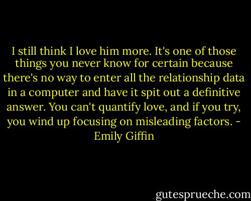 I still think I love him more. It's one of those things you never know for certain because there's no way to enter all the relationship data in a computer and have it spit out a definitive answer. You can't quantify love, and if you try, you wind up focusing on misleading factors. - Emily Giffin