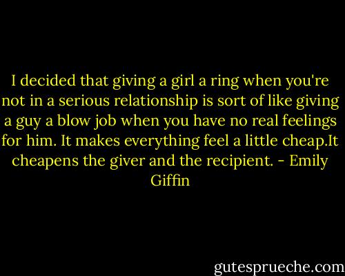 I decided that giving a girl a ring when you're not in a serious relationship is sort of like giving a guy a blow job when you have no real feelings for him. It makes everything feel a little cheap.It cheapens the giver and the recipient. - Emily Giffin