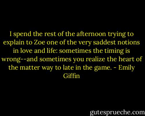 I spend the rest of the afternoon trying to explain to Zoe one of the very saddest notions in love and life: sometimes the timing is wrong--and sometimes you realize the heart of the matter way to late in the game. - Emily Giffin