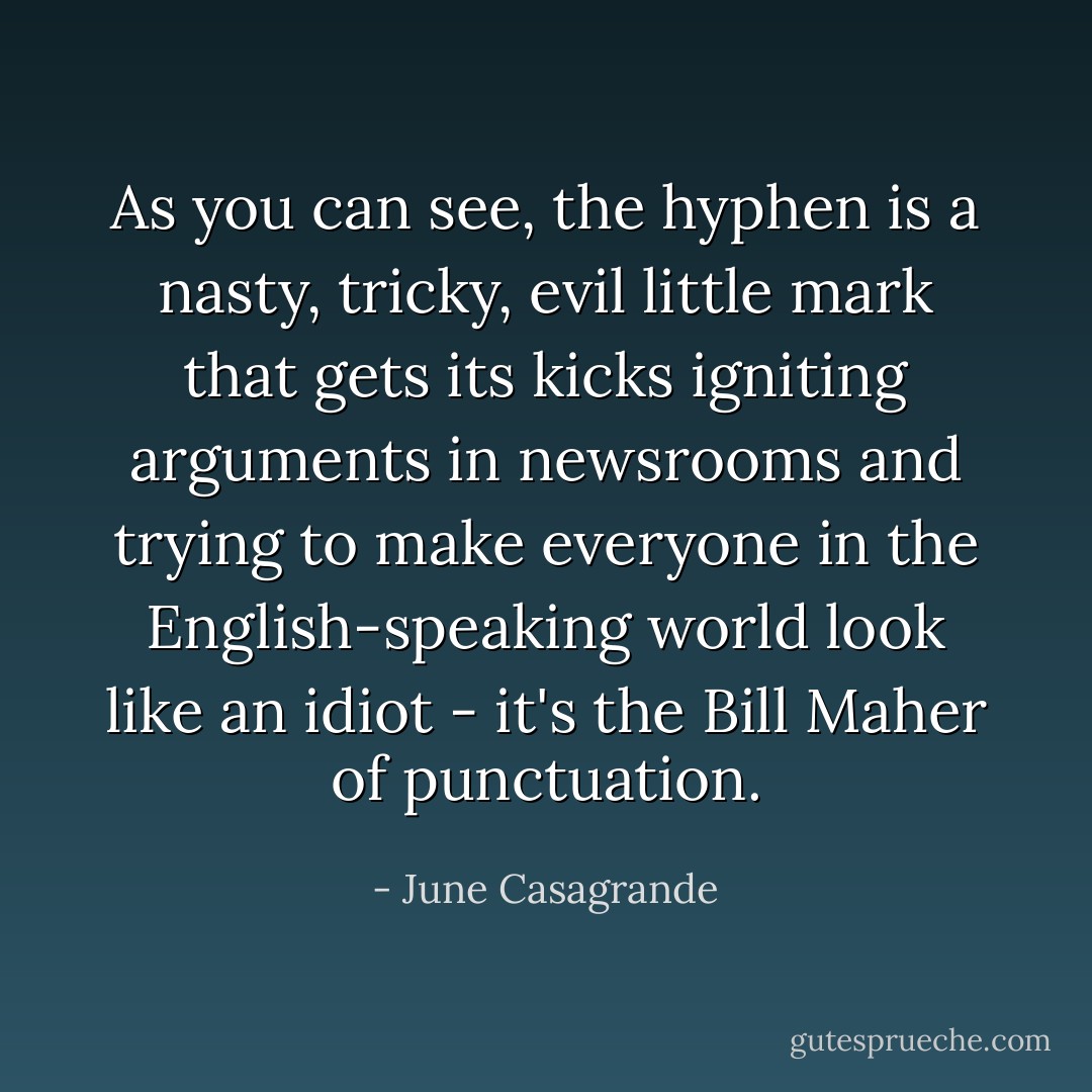 As you can see, the hyphen is a nasty, tricky, evil little mark that gets its kicks igniting arguments in newsrooms and trying to make everyone in the English-speaking world look like an idiot - it's the Bill Maher of punctuation. - June Casagrande