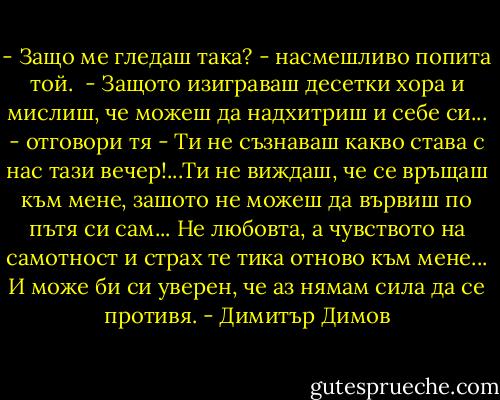 - Защо ме гледаш така? - насмешливо попита той.<br /> - Защото изиграваш десетки хора и мислиш, че можеш да надхитриш и себе си... - отговори тя - Ти не съзнаваш какво става с нас тази вечер!...Ти не виждаш, че се връщаш към мене, зашото не можеш да вървиш по пътя си сам... Не любовта, а чувството на самотност и страх те тика отново към мене... И може би си уверен, че аз нямам сила да се противя. - Димитър Димов