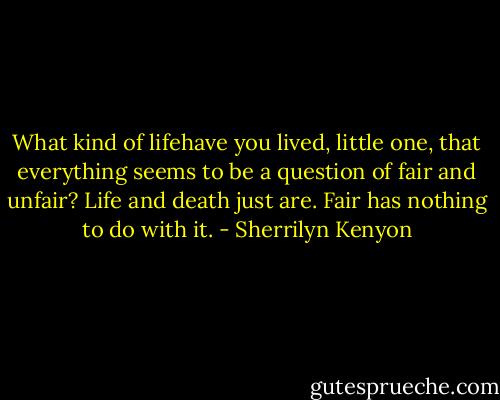 What kind of lifehave you lived, little one, that everything seems to be a question of fair and unfair? Life and death just are. Fair has nothing to do with it. - Sherrilyn Kenyon
