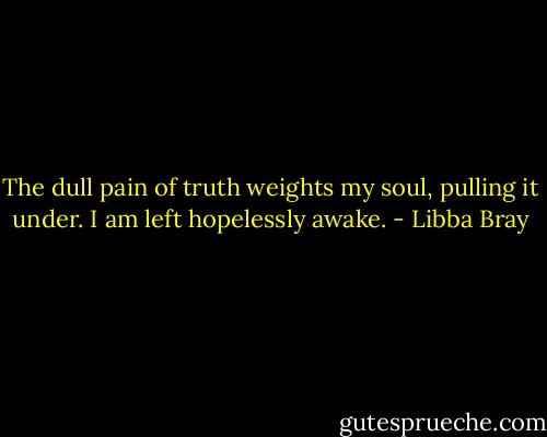 The dull pain of truth weights my soul, pulling it under. I am left hopelessly awake. - Libba Bray