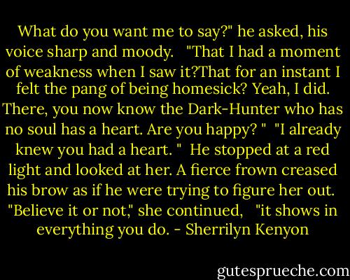 What do you want me to say?" he asked, his voice sharp and moody. <br /><br />"That I had a moment of weakness when I saw it?That for an instant I felt the pang of being homesick? Yeah, I did. There, you now know the Dark-Hunter who has no soul has a heart. Are you happy? "<br /><br />"I already knew you had a heart. "<br /><br />He stopped at a red light and looked at her. A fierce frown creased his brow as if he were trying to figure her out.<br /><br />"Believe it or not," she continued, <br /><br />"it shows in everything you do. - Sherrilyn Kenyon