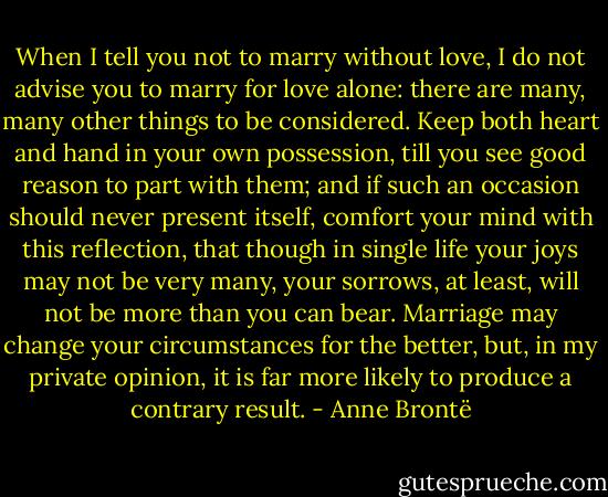 When I tell you not to marry without love, I do not advise you to marry for love alone: there are many, many other things to be considered. Keep both heart and hand in your own possession, till you see good reason to part with them; and if such an occasion should never present itself, comfort your mind with this reflection, that though in single life your joys may not be very many, your sorrows, at least, will not be more than you can bear. Marriage may change your circumstances for the better, but, in my private opinion, it is far more likely to produce a contrary result. - Anne Brontë