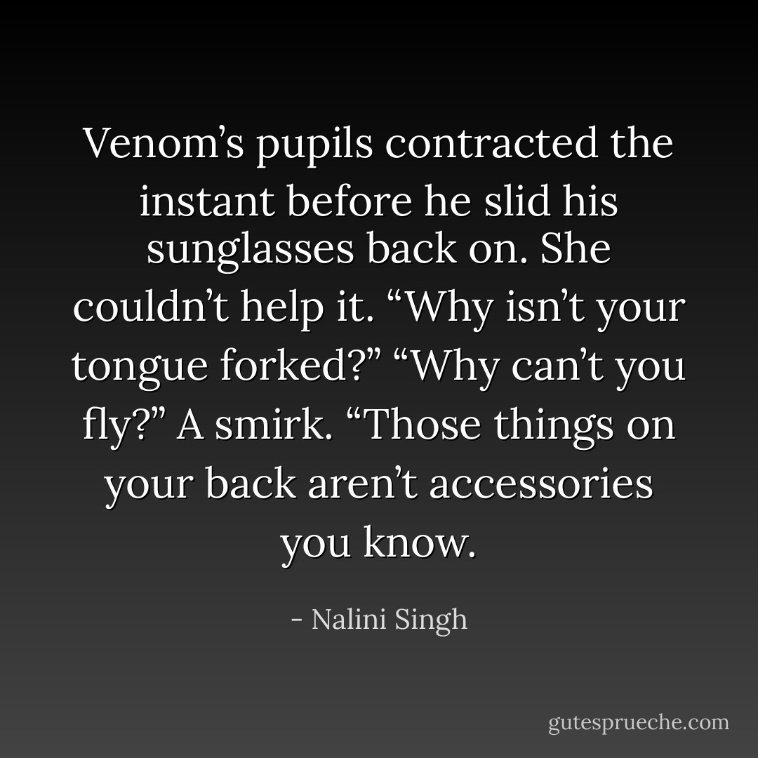 Venom’s pupils contracted the instant before he slid his sunglasses back on.<br />She couldn’t help it. “Why isn’t your tongue forked?”<br />“Why can’t you fly?” A smirk. “Those things on your back aren’t accessories you know. - Nalini Singh