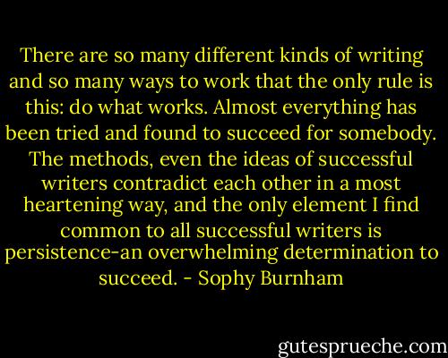 There are so many different kinds of writing and so many ways to work that the only rule is this: do what works. Almost everything has been tried and found to succeed for somebody. The methods, even the ideas of successful writers contradict each other in a most heartening way, and the only element I find common to all successful writers is persistence-an overwhelming determination to succeed. - Sophy Burnham