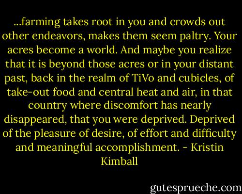 ...farming takes root in you and crowds out other endeavors, makes them seem paltry. Your acres become a world. And maybe you realize that it is beyond those acres or in your distant past, back in the realm of TiVo and cubicles, of take-out food and central heat and air, in that country where discomfort has nearly disappeared, that you were deprived. Deprived of the pleasure of desire, of effort and difficulty and meaningful accomplishment. - Kristin Kimball