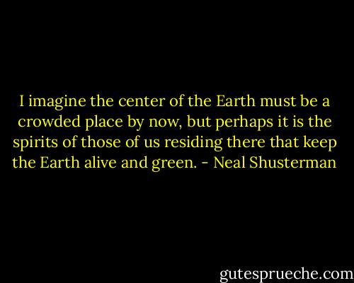 I imagine the center of the Earth must be a crowded place by now, but perhaps it is the spirits of those of us residing there that keep the Earth alive and green. - Neal Shusterman