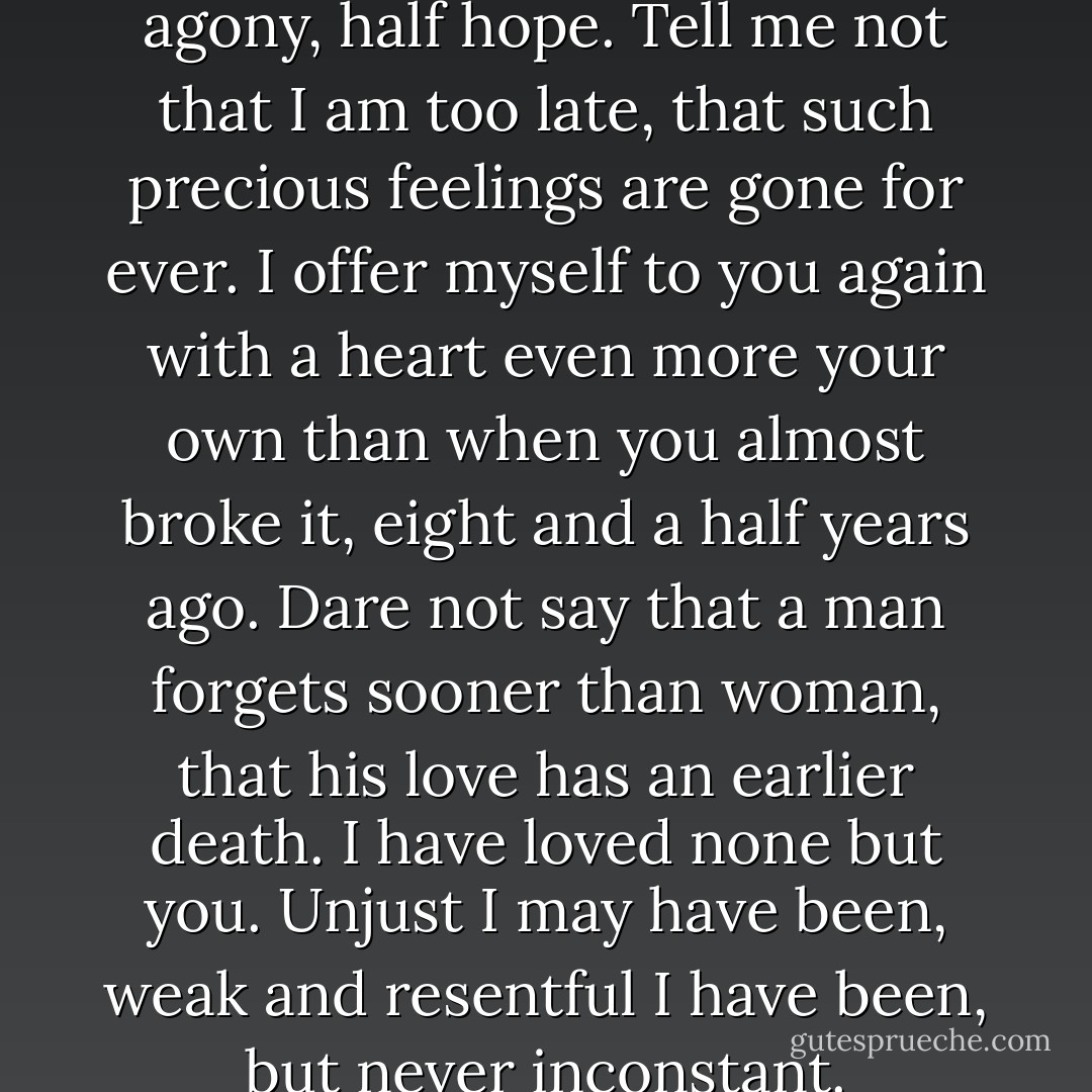 You pierce my soul. I am half agony, half hope. Tell me not that I am too late, that such precious feelings are gone for ever. I offer myself to you again with a heart even more your own than when you almost broke it, eight and a half years ago. Dare not say that a man forgets sooner than woman, that his love has an earlier death. I have loved none but you. Unjust I may have been, weak and resentful I have been, but never inconstant. - Jane Austen