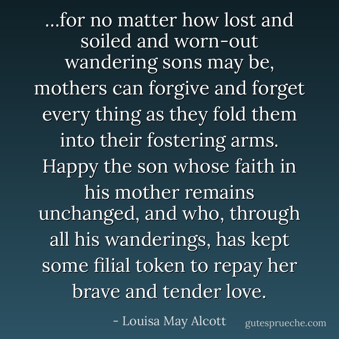 …for no matter how lost and soiled and worn-out wandering sons may be, mothers can forgive and forget every thing as they fold them into their fostering arms. Happy the son whose faith in his mother remains unchanged, and who, through all his wanderings, has kept some filial token to repay her brave and tender love. - Louisa May Alcott