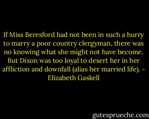 If Miss Beresford had not been in such a hurry to marry a poor country clergyman, there was no knowing what she might not have become. But Dixon was too loyal to desert her in her affliction and downfall (alias her married life). - Elizabeth Gaskell