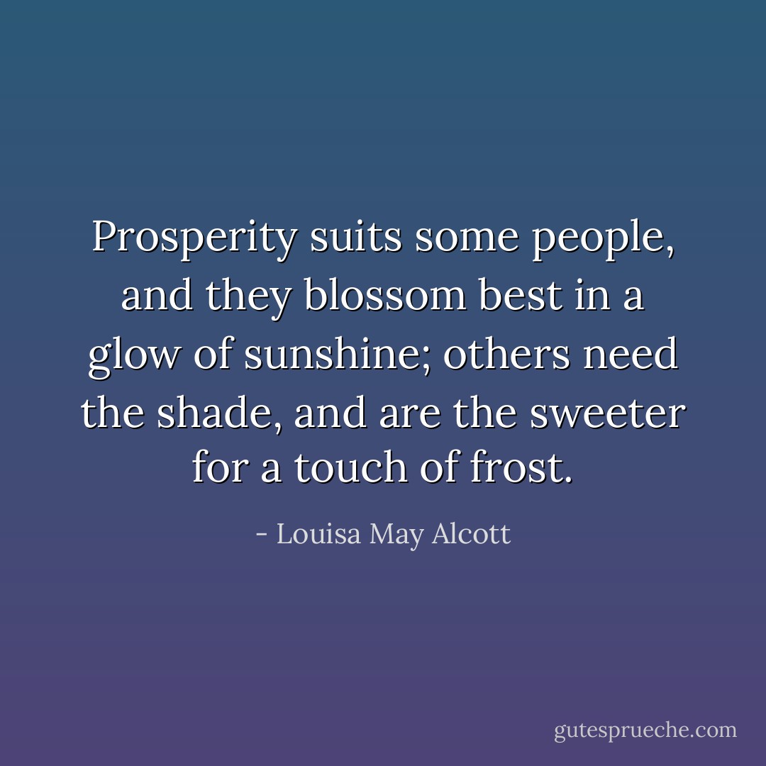 Prosperity suits some people, and they blossom best in a glow of sunshine; others need the shade, and are the sweeter for a touch of frost. - Louisa May Alcott