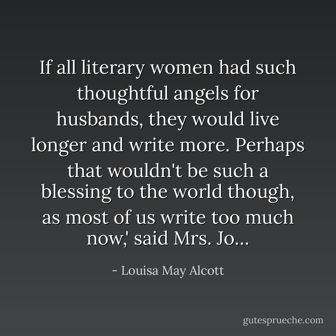 If all literary women had such thoughtful angels for husbands, they would live longer and write more. Perhaps that wouldn't be such a blessing to the world though, as most of us write too much now,' said Mrs. Jo… - Louisa May Alcott