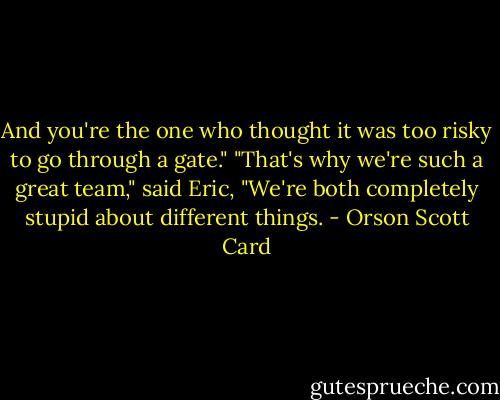 And you're the one who thought it was too risky to go through a gate."<br />"That's why we're such a great team," said Eric, "We're both completely stupid about different things. - Orson Scott Card