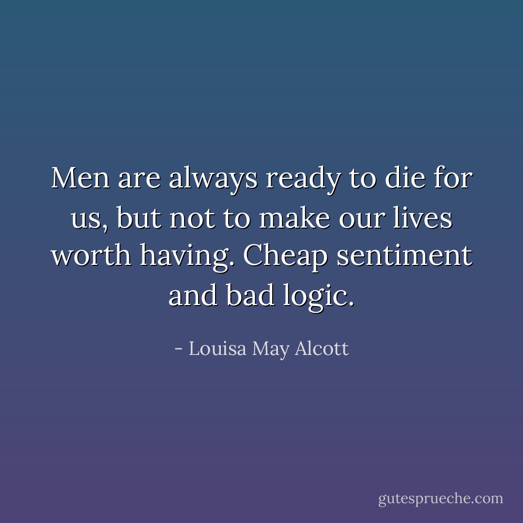 Men are always ready to die for us, but not to make our lives worth having. Cheap sentiment and bad logic. - Louisa May Alcott