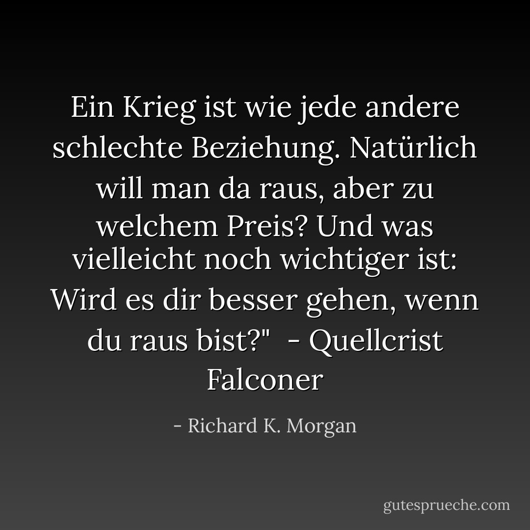 Ein Krieg ist wie jede andere schlechte Beziehung. Natürlich will man da raus, aber zu welchem Preis? Und was vielleicht noch wichtiger ist: Wird es dir besser gehen, wenn du raus bist?"<br /> - Quellcrist Falconer - Richard K. Morgan<