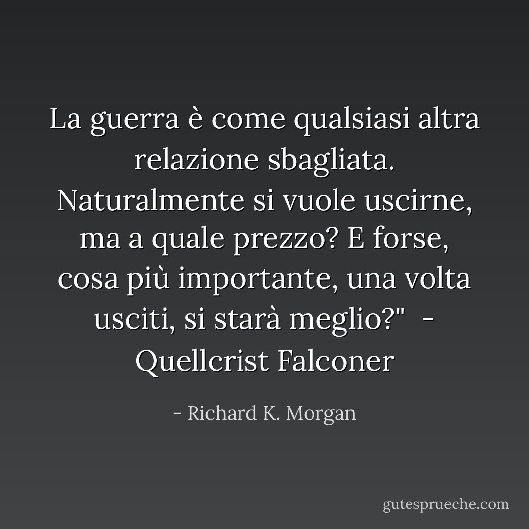 La guerra è come qualsiasi altra relazione sbagliata. Naturalmente si vuole uscirne, ma a quale prezzo? E forse, cosa più importante, una volta usciti, si starà meglio?"<br /> - Quellcrist Falconer - Richard K. Morgan