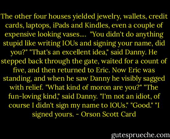 The other four houses yielded jewelry, wallets, credit cards, laptops, iPads and Kindles, even a couple of expensive looking vases....<br /><br />"You didn't do anything stupid like writing IOUs and signing your name, did you?"<br />"That's an excellent idea," said Danny. He stepped back through the gate, waited for a count of five, and then returned to Eric. Now Eric was standing, and when he saw Danny he visibly sagged with relief. "What kind of moron are you?"<br />"The fun-loving kind," said Danny. "I'm not an idiot, of course I didn't sign my name to IOUs."<br />"Good."<br />"I signed yours. - Orson Scott Card