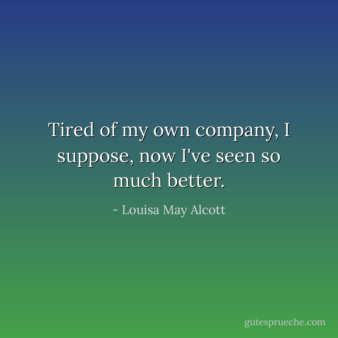 Tired of my own company, I suppose, now I've seen so much better. - Louisa May Alcott