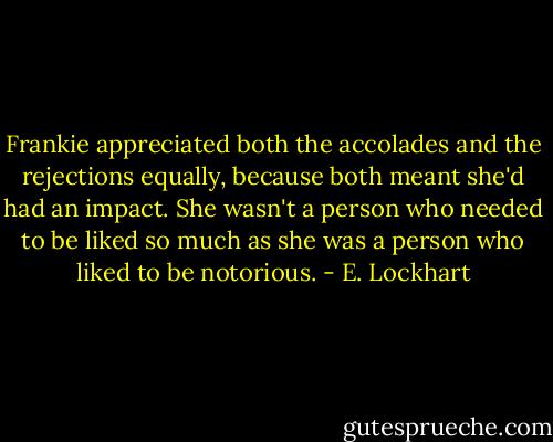 Frankie appreciated both the accolades and the rejections equally, because both meant she'd had an impact. She wasn't a person who needed to be liked so much as she was a person who liked to be notorious. - E. Lockhart