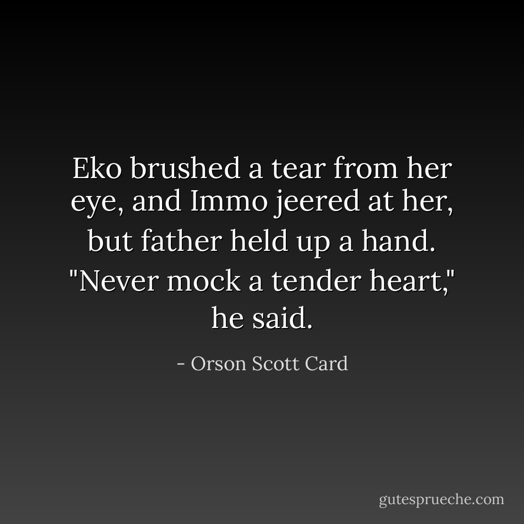 Eko brushed a tear from her eye, and Immo jeered at her, but father held up a hand. "Never mock a tender heart," he said. - Orson Scott Card