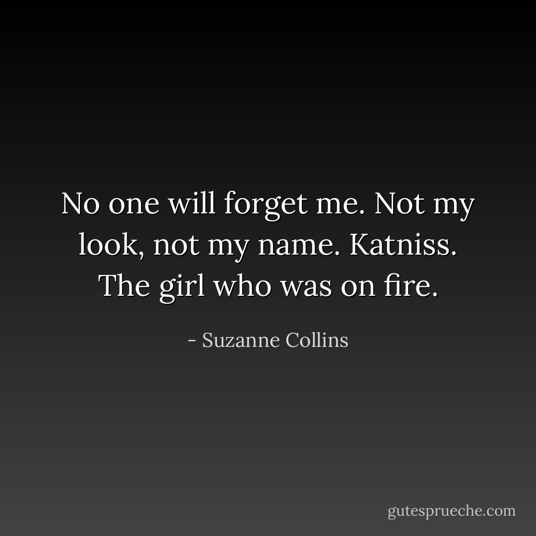 No one will forget me. Not my look, not my name. Katniss. The girl who was on fire. - Suzanne Collins