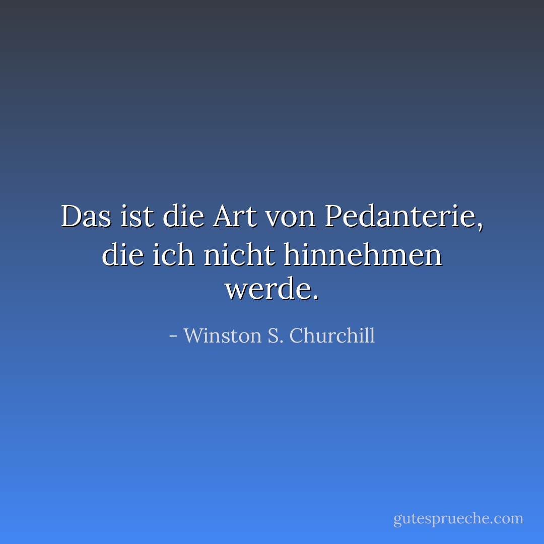 Das ist die Art von Pedanterie, die ich nicht hinnehmen werde. - Winston S. Churchill<