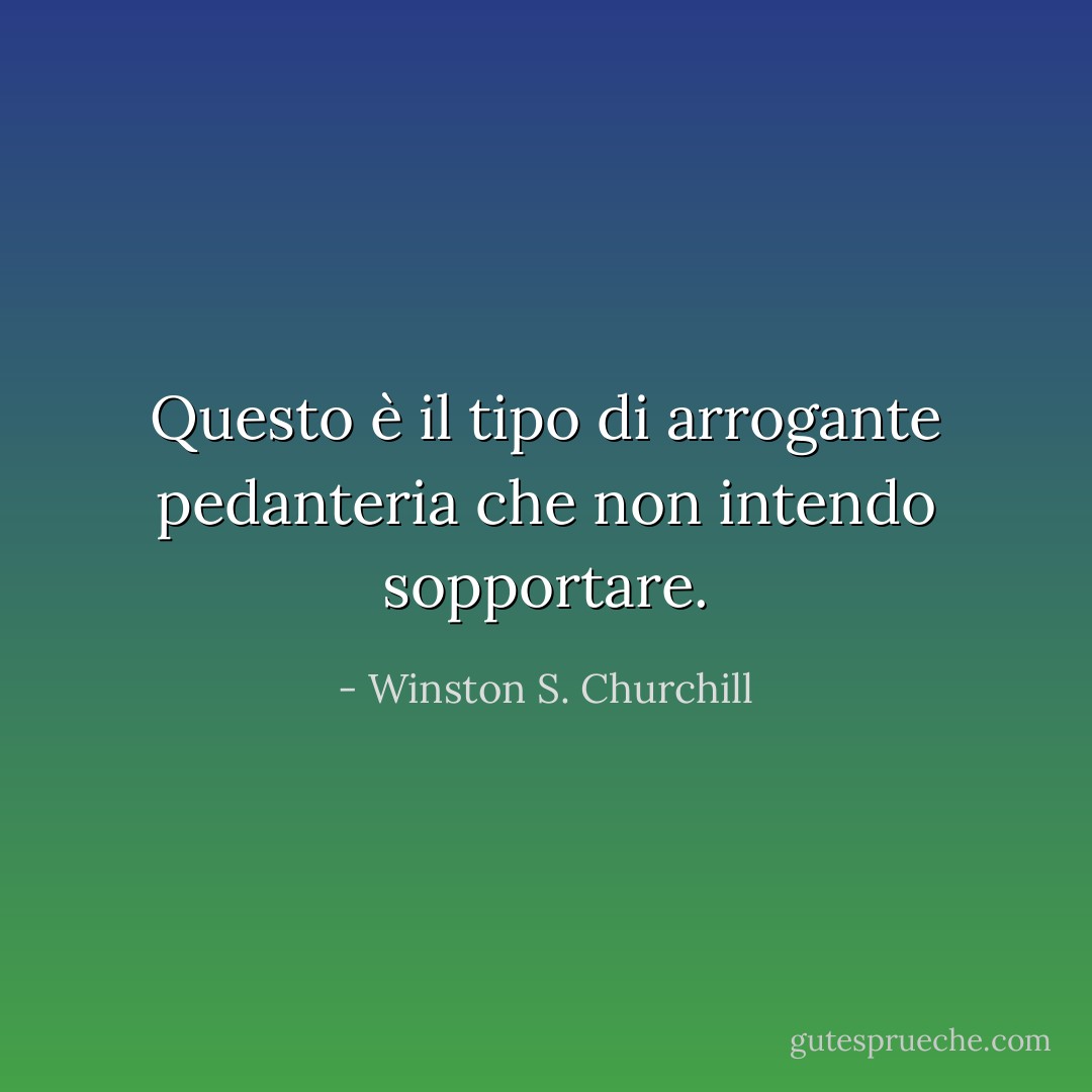 Questo è il tipo di arrogante pedanteria che non intendo sopportare. - Winston S. Churchill